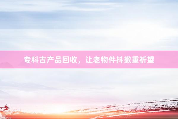 专科古产品回收，让老物件抖擞重祈望
