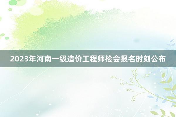 2023年河南一级造价工程师检会报名时刻公布