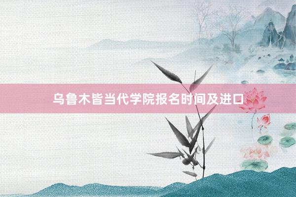 乌鲁木皆当代学院报名时间及进口