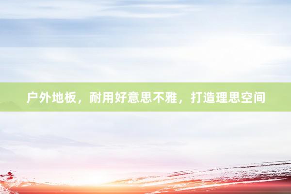 户外地板，耐用好意思不雅，打造理思空间