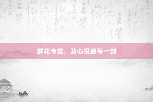 鲜花专送，贴心投递每一刻